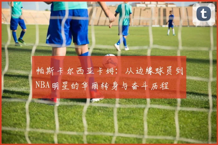 帕斯卡尔西亚卡姆：从边缘球员到NBA明星的华丽转身与奋斗历程