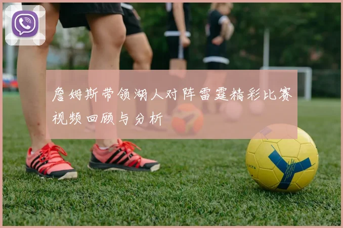 詹姆斯带领湖人对阵雷霆精彩比赛视频回顾与分析