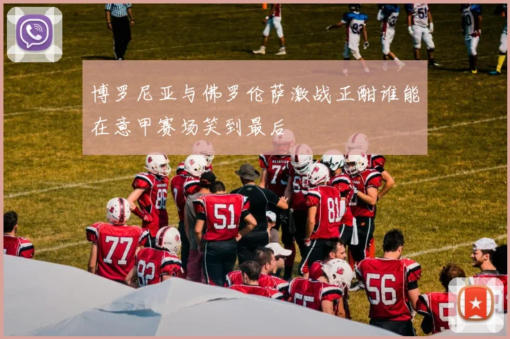 博罗尼亚与佛罗伦萨激战正酣谁能在意甲赛场笑到最后