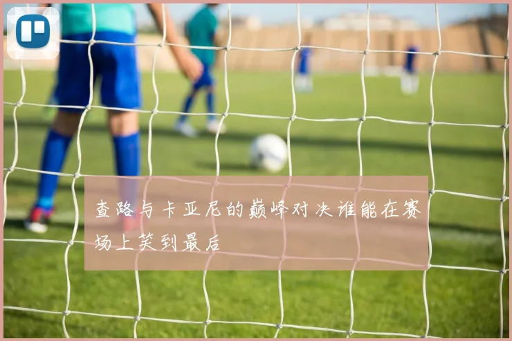 查路与卡亚尼的巅峰对决谁能在赛场上笑到最后