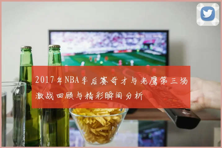 2017年NBA季后赛奇才与老鹰第三场激战回顾与精彩瞬间分析