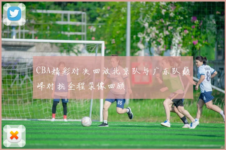 CBA精彩对决回放北京队与广东队巅峰对抗全程录像回顾