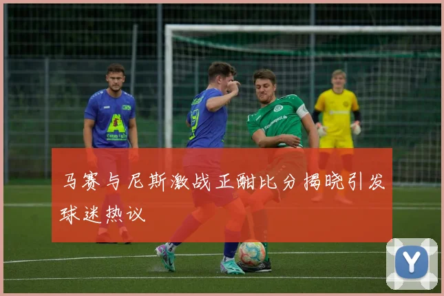 马赛与尼斯激战正酣比分揭晓引发球迷热议