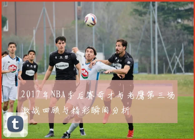 2017年NBA季后赛奇才与老鹰第三场激战回顾与精彩瞬间分析