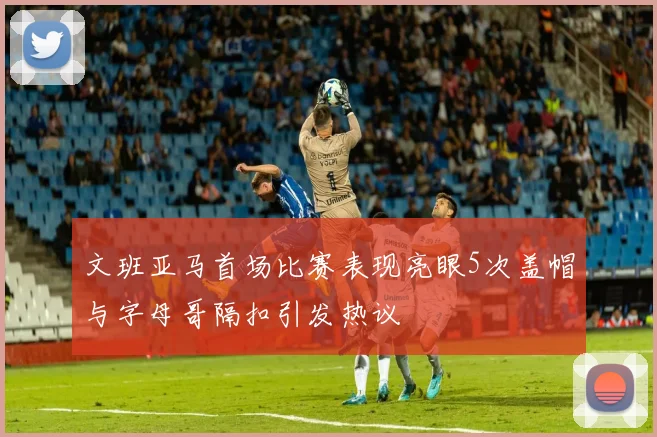 文班亚马首场比赛表现亮眼5次盖帽与字母哥隔扣引发热议